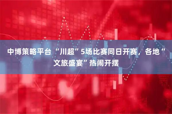 中博策略平台 “川超”5场比赛同日开赛，各地“文旅盛宴”热闹开摆