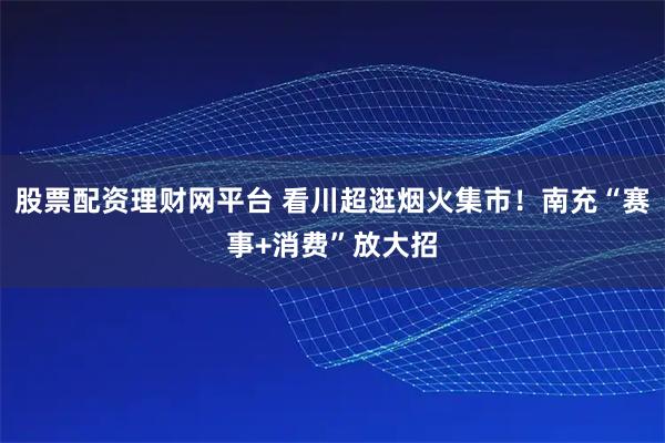 股票配资理财网平台 看川超逛烟火集市！南充“赛事+消费”放大招