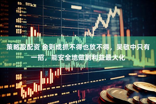 策略股配资 余则成抓不得也放不得，吴敬中只有一招，能安全地做到利益最大化