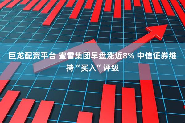 巨龙配资平台 蜜雪集团早盘涨近8% 中信证券维持“买入”评级