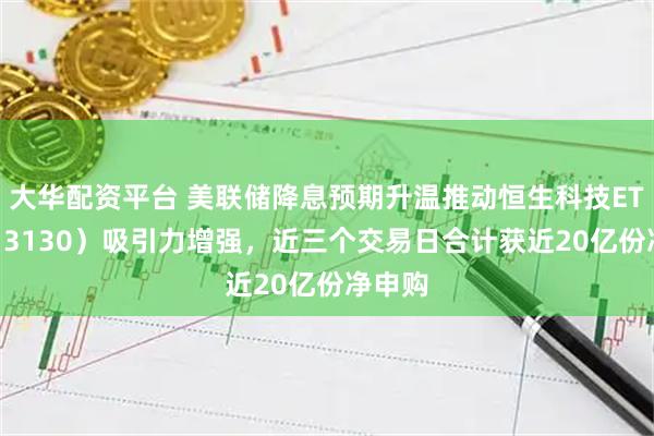 大华配资平台 美联储降息预期升温推动恒生科技ETF（513130）吸引力增强，近三个交易日合计获近20亿份净申购