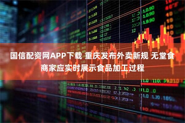 国信配资网APP下载 重庆发布外卖新规 无堂食商家应实时展示食品加工过程