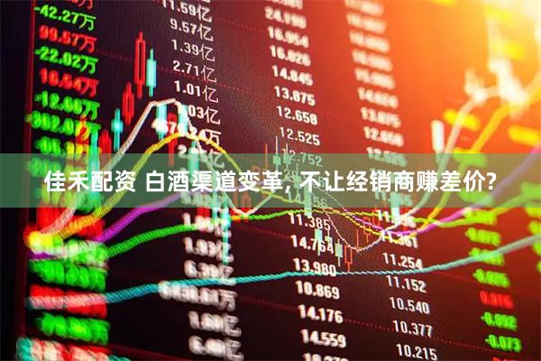 佳禾配资 白酒渠道变革, 不让经销商赚差价?