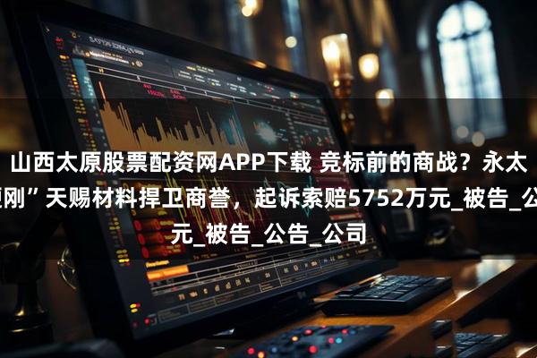 山西太原股票配资网APP下载 竞标前的商战？永太科技“硬刚”天赐材料捍卫商誉，起诉索赔5752万元_被告_公告_公司