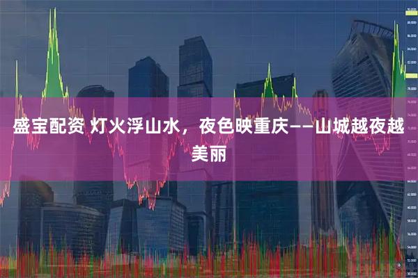盛宝配资 灯火浮山水，夜色映重庆——山城越夜越美丽