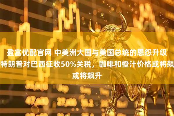 盈富优配官网 中美洲大国与美国总统的恩怨升级，特朗普对巴西征收50%关税，咖啡和橙汁价格或将飙升