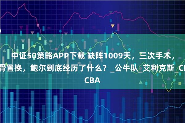 中证50策略APP下载 缺阵1009天，三次手术，软骨置换，鲍尔到底经历了什么？_公牛队_艾利克斯_CBA