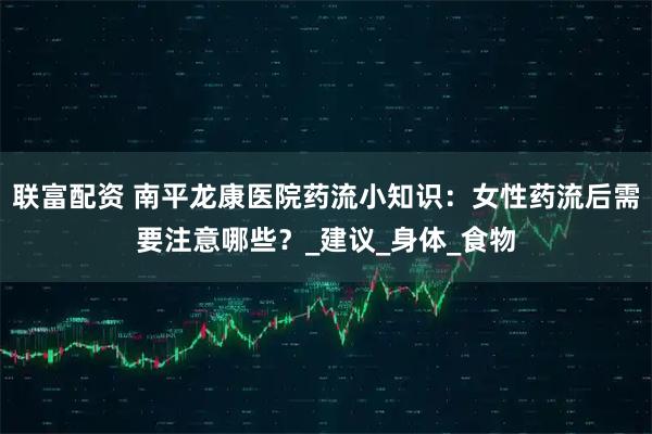 联富配资 南平龙康医院药流小知识:女性药流后需要注意哪些?_建议_身体_食物