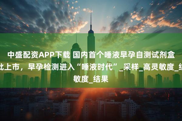 中盛配资APP下载 国内首个唾液早孕自测试剂盒获批上市，早孕检测进入“唾液时代”_采样_高灵敏度_结果