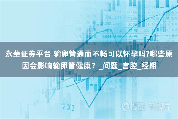 永華证券平台 输卵管通而不畅可以怀孕吗?哪些原因会影响输卵管健康?_问题_宫腔_经期