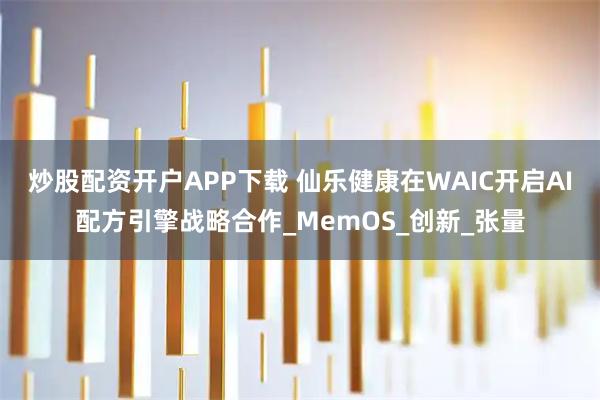 炒股配资开户APP下载 仙乐健康在WAIC开启AI配方引擎战略合作_MemOS_创新_张量