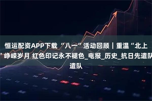 恒运配资APP下载 “八一”活动回顾｜重温“北上”峥嵘岁月 红色印记永不褪色_电报_历史_抗日先遣队