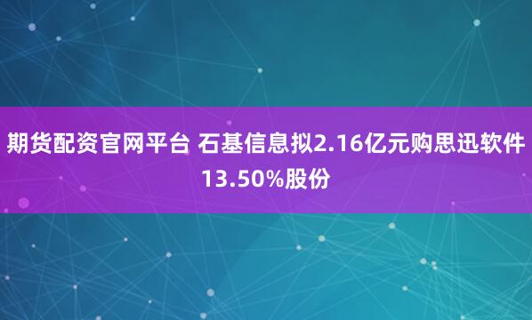 期货配资官网平台 石基信息拟2.16亿元购思迅软件13.50%股份