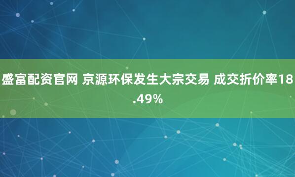 盛富配资官网 京源环保发生大宗交易 成交折价率18.49%