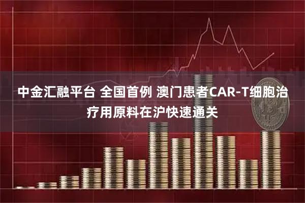 中金汇融平台 全国首例 澳门患者CAR-T细胞治疗用原料在沪快速通关