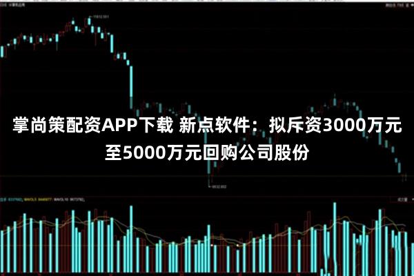 掌尚策配资APP下载 新点软件：拟斥资3000万元至5000万元回购公司股份