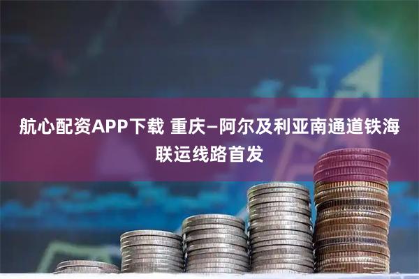 航心配资APP下载 重庆—阿尔及利亚南通道铁海联运线路首发