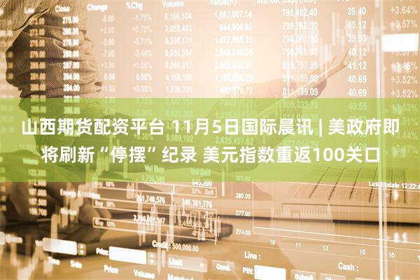 山西期货配资平台 11月5日国际晨讯 | 美政府即将刷新“停摆”纪录 美元指数重返100关口