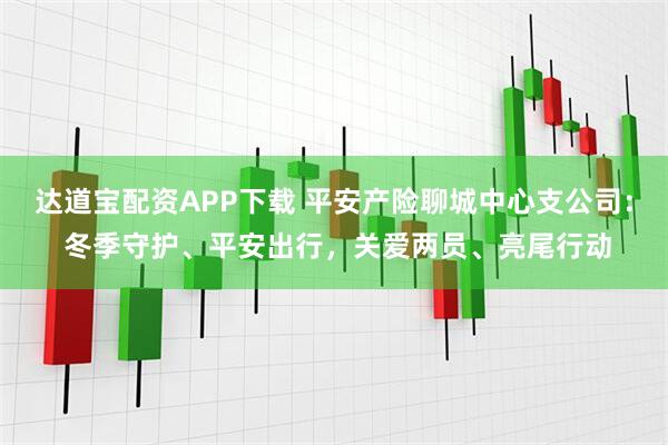 达道宝配资APP下载 平安产险聊城中心支公司： 冬季守护、平安出行，关爱两员、亮尾行动